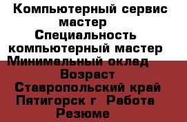 Компьютерный сервис-мастер  › Специальность ­ компьютерный мастер › Минимальный оклад ­ 19 000 › Возраст ­ 57 - Ставропольский край, Пятигорск г. Работа » Резюме   